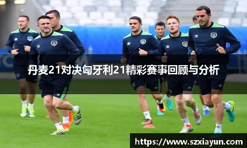 丹麦21对决匈牙利21精彩赛事回顾与分析