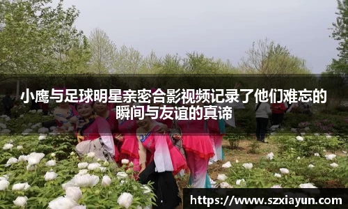 小鹰与足球明星亲密合影视频记录了他们难忘的瞬间与友谊的真谛