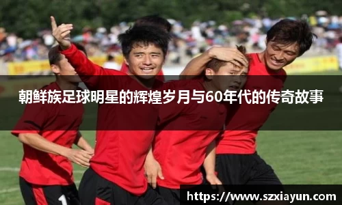 朝鲜族足球明星的辉煌岁月与60年代的传奇故事
