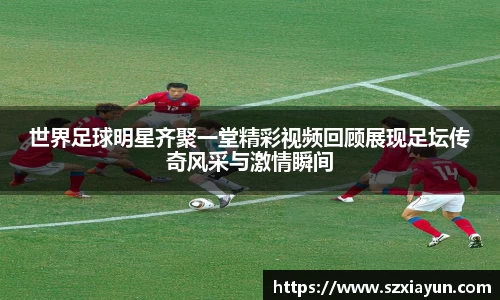 世界足球明星齐聚一堂精彩视频回顾展现足坛传奇风采与激情瞬间